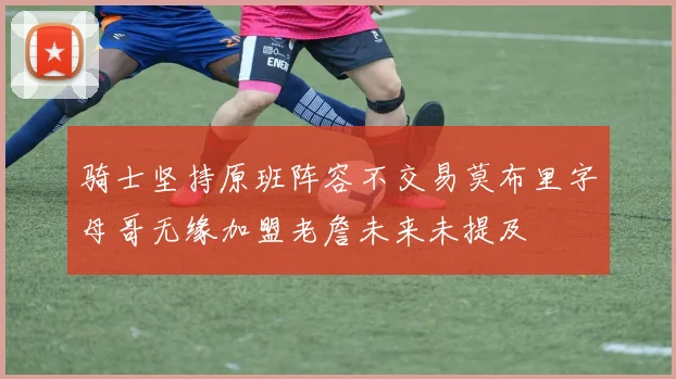 骑士坚持原班阵容不交易莫布里字母哥无缘加盟老詹未来未提及