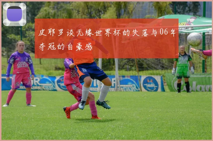 皮耶罗谈无缘世界杯的失落与06年夺冠的自豪感
