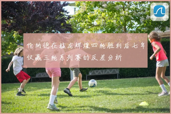 伦纳德在猛龙辉煌四轮胜利后七年仅赢三轮系列赛的反差分析