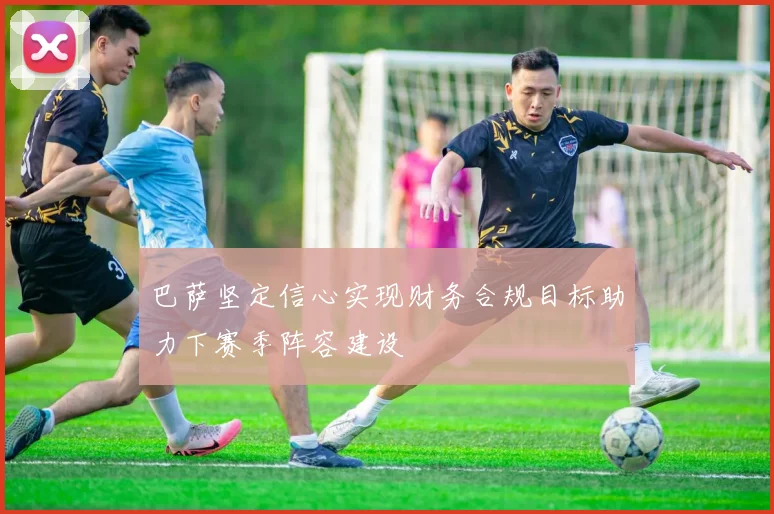 巴萨坚定信心实现财务合规目标助力下赛季阵容建设