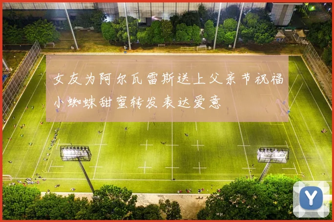 女友为阿尔瓦雷斯送上父亲节祝福小蜘蛛甜蜜转发表达爱意