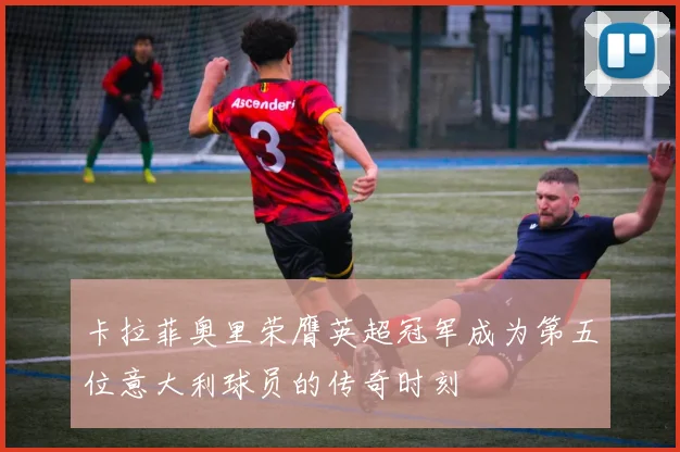 卡拉菲奥里荣膺英超冠军成为第五位意大利球员的传奇时刻