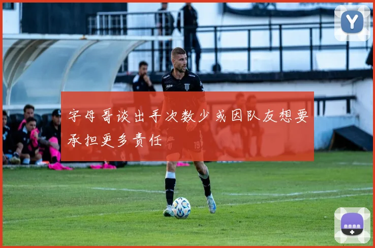字母哥谈出手次数少或因队友想要承担更多责任