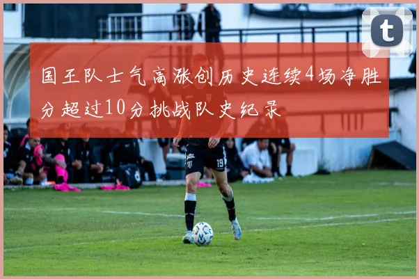 国王队士气高涨创历史连续4场净胜分超过10分挑战队史纪录