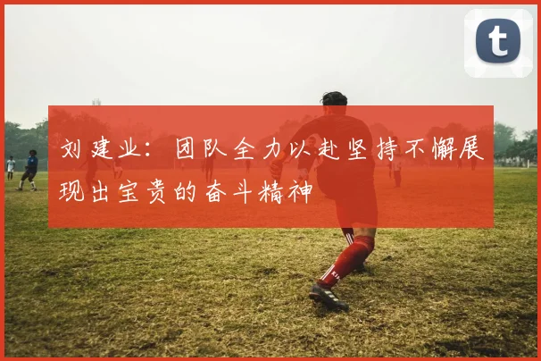 刘建业：团队全力以赴坚持不懈展现出宝贵的奋斗精神