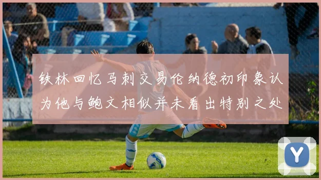 铁林回忆马刺交易伦纳德初印象认为他与鲍文相似并未看出特别之处