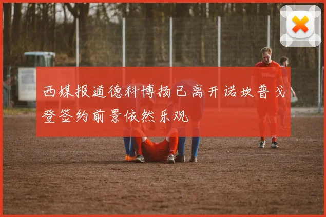 西媒报道德科博扬已离开诺坎普戈登签约前景依然乐观