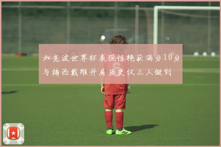 加克波世界杯表现惊艳获满分10分与梅西戴维并肩历史仅三人做到