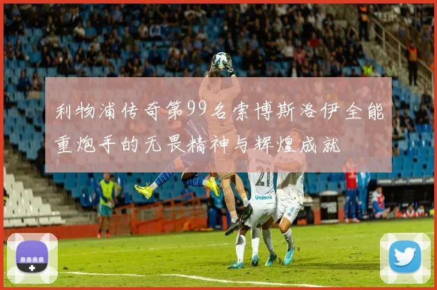 利物浦传奇第99名索博斯洛伊全能重炮手的无畏精神与辉煌成就