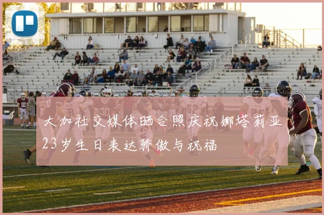 大加社交媒体晒合照庆祝娜塔莉亚23岁生日表达骄傲与祝福
