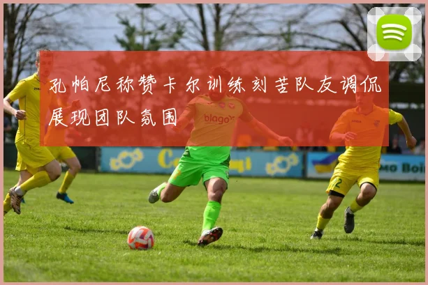 孔帕尼称赞卡尔训练刻苦队友调侃展现团队氛围