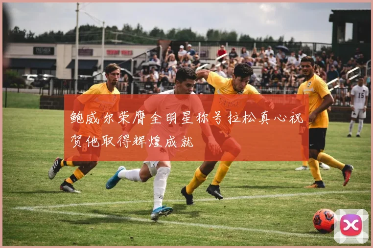 鲍威尔荣膺全明星称号拉松真心祝贺他取得辉煌成就